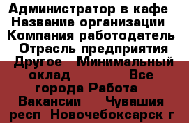 Администратор в кафе › Название организации ­ Компания-работодатель › Отрасль предприятия ­ Другое › Минимальный оклад ­ 18 000 - Все города Работа » Вакансии   . Чувашия респ.,Новочебоксарск г.